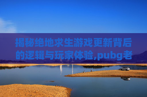 揭秘绝地求生游戏更新背后的逻辑与玩家体验,pubg老是更新