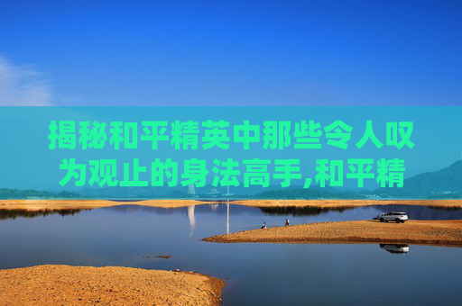 揭秘和平精英中那些令人叹为观止的身法高手,和平精英身法一哥