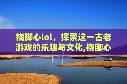 挠脚心lol，探索这一古老游戏的乐趣与文化,挠脚心lOVe