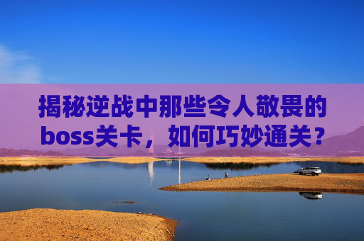 揭秘逆战中那些令人敬畏的boss关卡，如何巧妙通关？,逆战的所有boss视频攻略