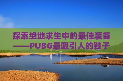 探索绝地求生中的最佳装备——PUBG最吸引人的鞋子,绝地求生好看的鞋子