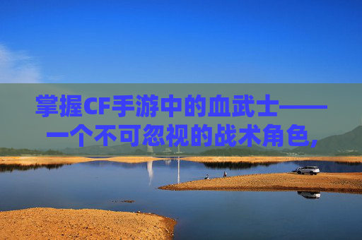 掌握CF手游中的血武士——一个不可忽视的战术角色,穿越火线手游血戒