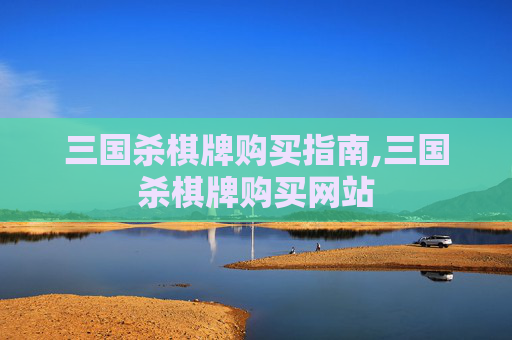 三国杀棋牌购买指南,三国杀棋牌购买网站