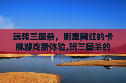 玩转三国杀，明星网红的卡牌游戏新体验,玩三国杀的明星网红有哪些