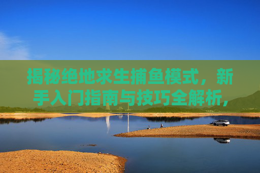 揭秘绝地求生捕鱼模式，新手入门指南与技巧全解析,吃鸡捕助
