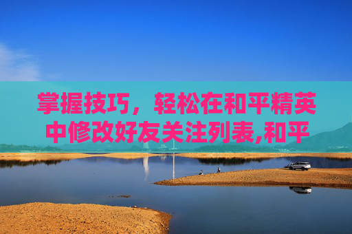 掌握技巧，轻松在和平精英中修改好友关注列表,和平精英怎么改好友关注名字
