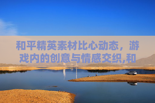 和平精英素材比心动态，游戏内的创意与情感交织,和平精英比心动作特效去哪买