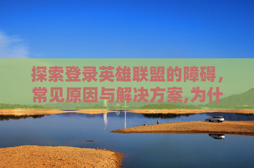 探索登录英雄联盟的障碍，常见原因与解决方案,为什么登陆不了游戏但是网络没问题