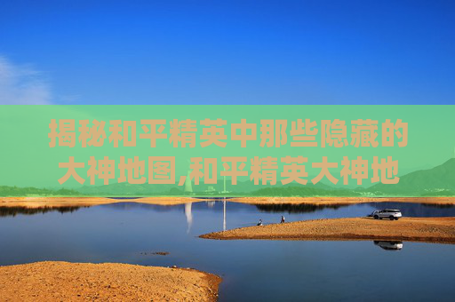 揭秘和平精英中那些隐藏的大神地图,和平精英大神地图的位置在哪