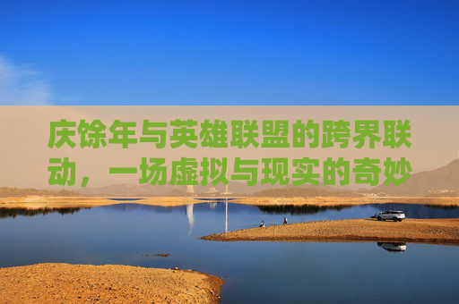 庆馀年与英雄联盟的跨界联动，一场虚拟与现实的奇妙旅程,庆余年余年庆