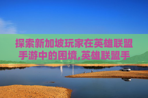探索新加坡玩家在英雄联盟手游中的困境,英雄联盟手游新加坡服为什么进不去