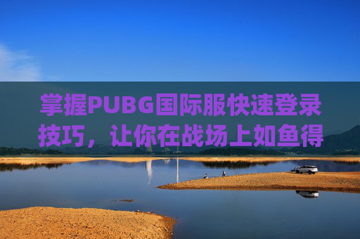 掌握PUBG国际服快速登录技巧，让你在战场上如鱼得水,pubg国际服登录教程视频