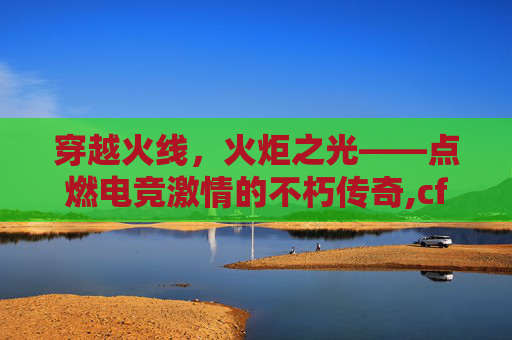穿越火线，火炬之光——点燃电竞激情的不朽传奇,cf火炬图片