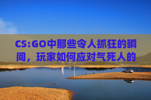 CS:GO中那些令人抓狂的瞬间，玩家如何应对气死人的情况？,csgo打死人质