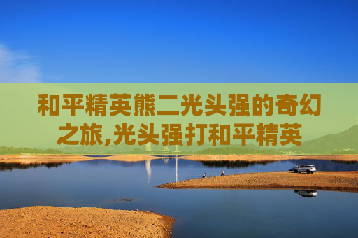 和平精英熊二光头强的奇幻之旅,光头强打和平精英