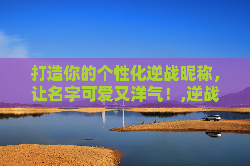 打造你的个性化逆战昵称，让名字可爱又洋气！,逆战名字可爱洋气英文