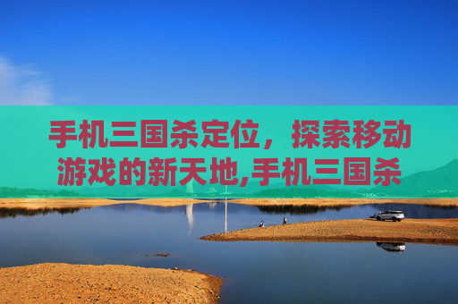 手机三国杀定位，探索移动游戏的新天地,手机三国杀定位不了?