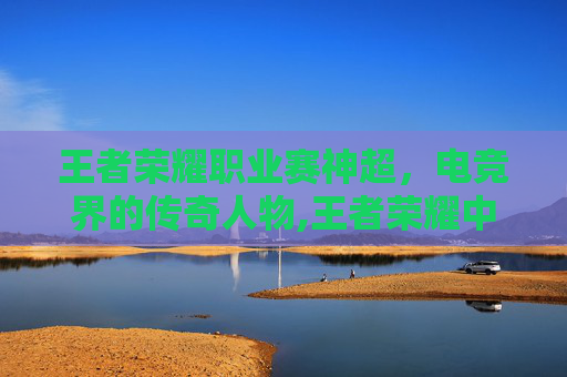 王者荣耀职业赛神超，电竞界的传奇人物,王者荣耀中超神