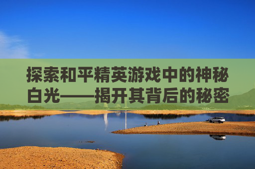 探索和平精英游戏中的神秘白光——揭开其背后的秘密,和平精英白光闪过