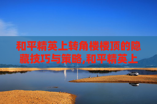 和平精英上转角楼楼顶的隐藏技巧与策略,和平精英上楼顶大全