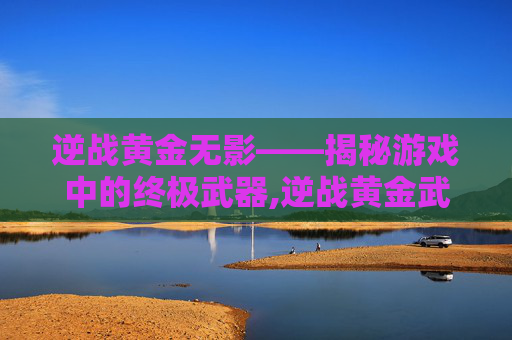 逆战黄金无影——揭秘游戏中的终极武器,逆战黄金武器怎么得