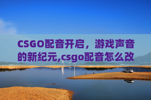 CSGO配音开启，游戏声音的新纪元,csgo配音怎么改成中文