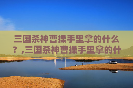 三国杀神曹操手里拿的什么？,三国杀神曹操手里拿的什么武器