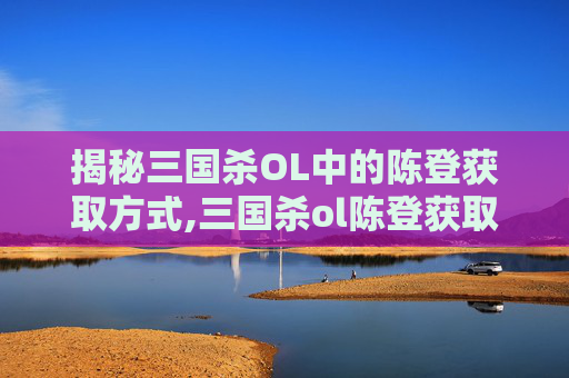 揭秘三国杀OL中的陈登获取方式,三国杀ol陈登获取方式选择