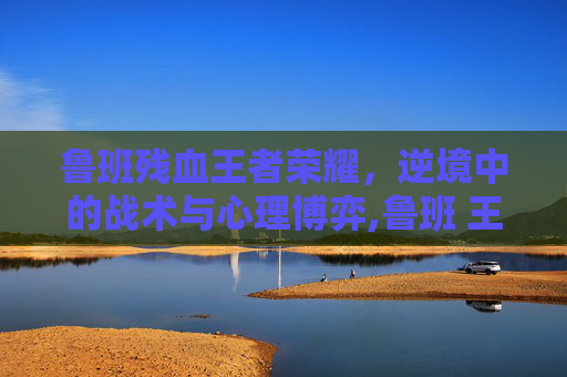 鲁班残血王者荣耀，逆境中的战术与心理博弈,鲁班 王者荣耀