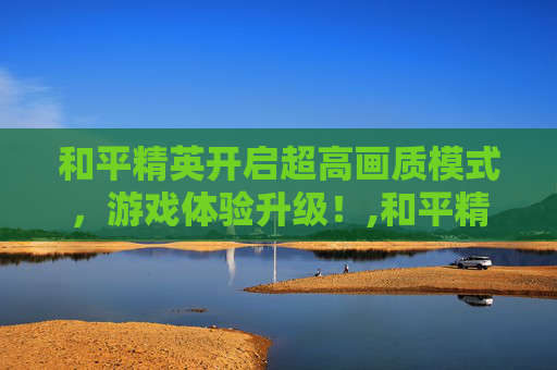 和平精英开启超高画质模式，游戏体验升级！,和平精英开始超高画质怎么调