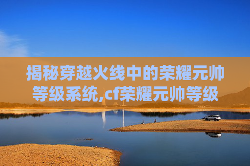 揭秘穿越火线中的荣耀元帅等级系统,cf荣耀元帅等级5级需要多久上线时间
