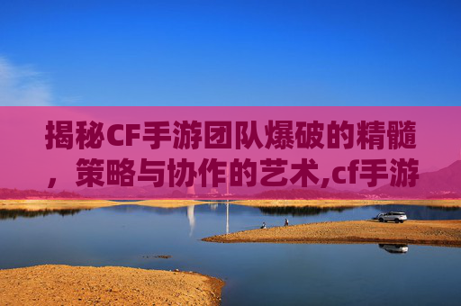 揭秘CF手游团队爆破的精髓，策略与协作的艺术,cf手游团队爆破视频大全