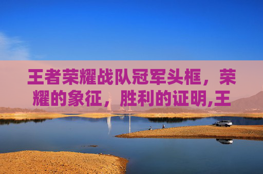 王者荣耀战队冠军头框，荣耀的象征，胜利的证明,王者荣耀战队冠军头像框