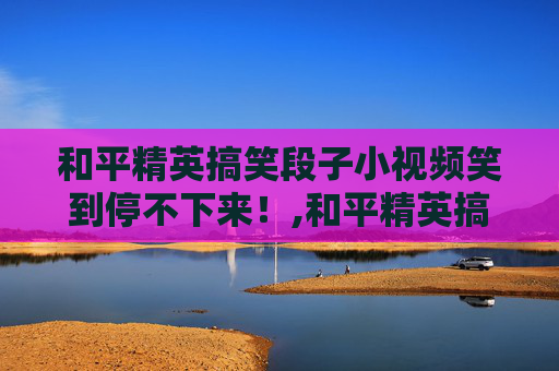 和平精英搞笑段子小视频笑到停不下来！,和平精英搞笑段子小视频在哪里看
