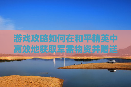 游戏攻略如何在和平精英中高效地获取军需物资并赠送衣服？,和平精英中军需怎么送衣服皮肤