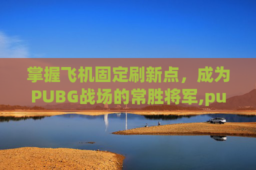 掌握飞机固定刷新点，成为PUBG战场的常胜将军,pubg飞机刷新地点在哪里