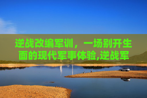 逆战改编军训，一场别开生面的现代军事体验,逆战军营版