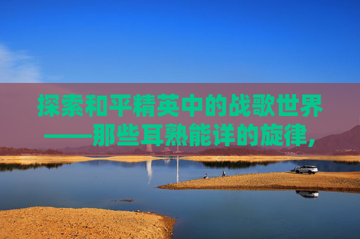 探索和平精英中的战歌世界——那些耳熟能详的旋律,和平精英战歌是哪几首歌