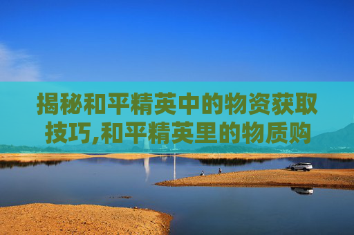 揭秘和平精英中的物资获取技巧,和平精英里的物质购买后可以送人吗