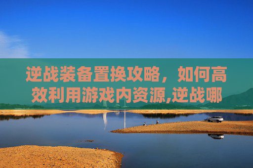 逆战装备置换攻略，如何高效利用游戏内资源,逆战哪里可以置换武器