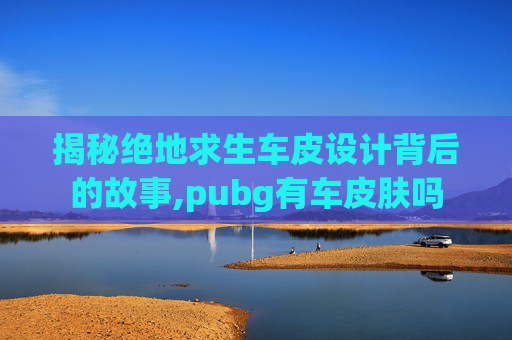 揭秘绝地求生车皮设计背后的故事,pubg有车皮肤吗