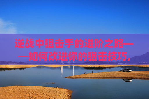 逆战中狙击手的进阶之路——如何改进你的狙击技巧,逆战改建狙qe改