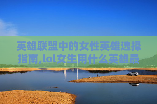 英雄联盟中的女性英雄选择指南,lol女生用什么英雄最好打