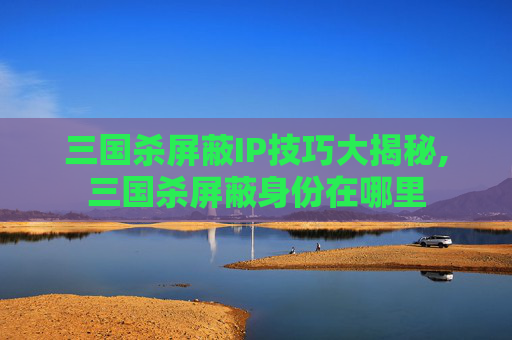 三国杀屏蔽IP技巧大揭秘,三国杀屏蔽身份在哪里