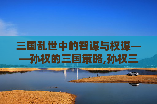 三国乱世中的智谋与权谋——孙权的三国策略,孙权三国杀故事大全