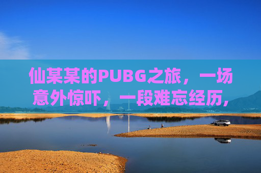 仙某某的PUBG之旅，一场意外惊吓，一段难忘经历,仙某某第一次玩吃鸡