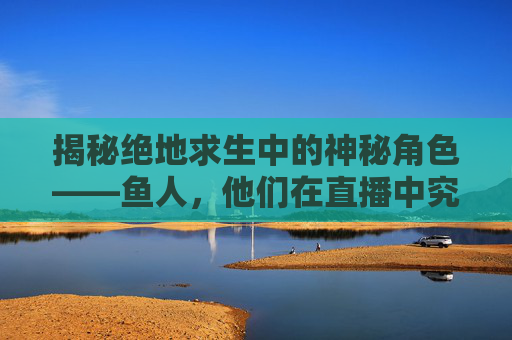 揭秘绝地求生中的神秘角色——鱼人，他们在直播中究竟隐藏着什么秘密？,绝地求生人鱼