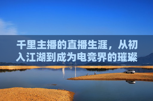 千里主播的直播生涯，从初入江湖到成为电竞界的璀璨明星,千里主播游戏