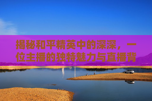 揭秘和平精英中的深深，一位主播的独特魅力与直播背后的故事,和平精英直播?