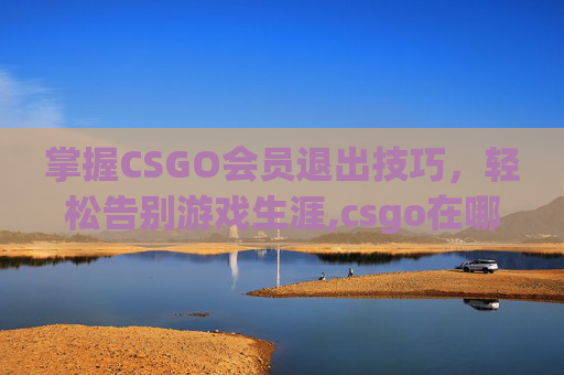 掌握CSGO会员退出技巧，轻松告别游戏生涯,csgo在哪退出